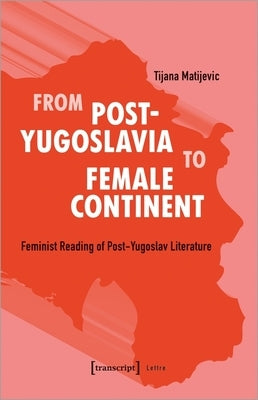 From Post-Yugoslavia to Female Continent: Feminist Reading of Post-Yugoslav Literature by Matijevic, Tijana