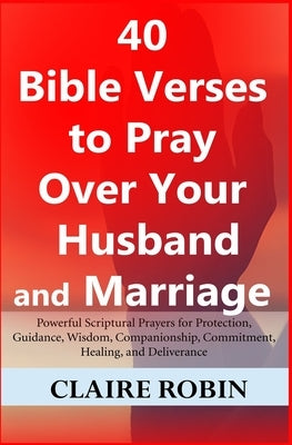40 Bible Verses to Pray Over Your Husband and Marriage: Powerful Scriptural Prayers for Protection, Guidance, Wisdom, Companionship, Commitment, Heali by Robin, Claire
