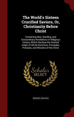 The World's Sixteen Crucified Saviors, Or, Christianity Before Christ: Containing New, Startling, and Extraordinary Revelations in Religious History, by Graves, Kersey