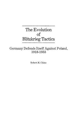 The Evolution of Blitzkrieg Tactics: Germany Defends Itself Against Poland, 1918-1933 by Citino, Robert