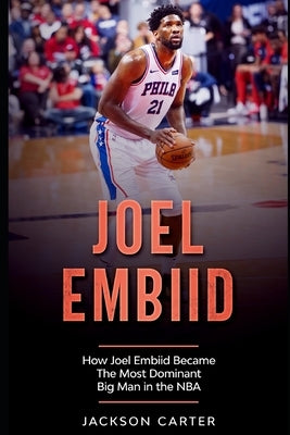 Joel Embiid: How Joel Embiid Became The Most Dominant Big Man In the NBA by Carter, Jackson