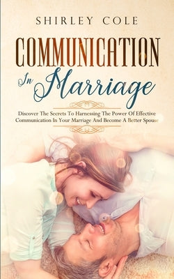 Communication In Marriage: Discover The Secrets To Harnessing The Power Of Effective Communication In Your Marriage And Become A Better Spouse by Cole, Shirley