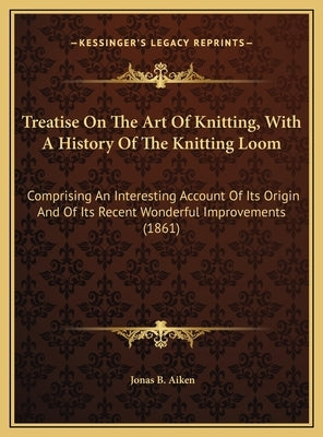 Treatise On The Art Of Knitting, With A History Of The Knitting Loom: Comprising An Interesting Account Of Its Origin And Of Its Recent Wonderful Impr by Aiken, Jonas B.