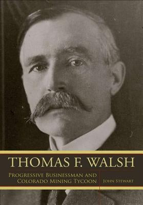 Thomas F. Walsh: Progressive Businessman and Colorado Mining Tycoon by Stewart, John