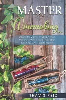 Master Winemaking: Discover the Secrets to Making Premium Homemade Wine in Just 5 Simple Steps, Even If You're An Absolute Beginner by Reid, Travis