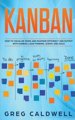 Kanban: How to Visualize Work and Maximize Efficiency and Output with Kanban, Lean Thinking, Scrum, and Agile by Caldwell, Greg