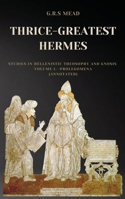 Thrice-Greatest Hermes: Studies in Hellenistic Theosophy and Gnosis Volume I.-Prolegomena (Annotated) by Mead, G. R. S.