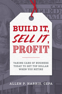 Build It, Sell It, Profit: Taking Care of Business Today to Get Top Dollar When You Retire by Allen P. Harris