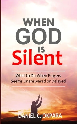 When God Is Silent: What to Do When Prayers Seem Unanswered or Delayed by Okpara, Daniel C.