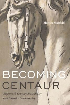 Becoming Centaur: Eighteenth-Century Masculinity and English Horsemanship by Mattfeld, Monica