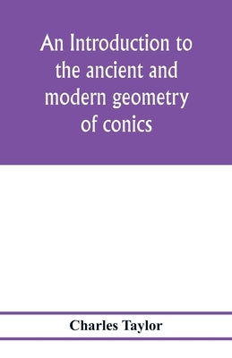 An introduction to the ancient and modern geometry of conics, being a geometrical treatise on the conic sections with a collection of problems and his by Taylor, Charles