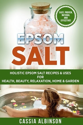 Epsom Salt: Holistic Epsom Salt Recipes & Uses for Health, Beauty, Relaxation, Home & Garden by Albinson, Cassia