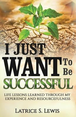 I Just Want to Be Successful: Life Lessons Learned Through My Experience and Resourcefulness by Lewis, Latrice S.