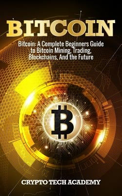 Bitcoin: A Complete Beginners Guide to Bitcoin Mining, Trading, Blockchains, And the Future by Academy, Crypto Tech