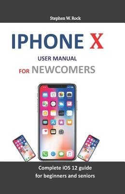 iPhone X User Manual for Newcomers: Complete IOS 12 Guide for Beginners and Seniors by Rock, Stephen W.