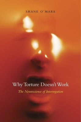 Why Torture Doesn't Work: The Neuroscience of Interrogation by O'Mara, Shane
