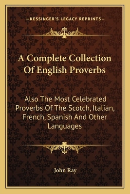 A Complete Collection of English Proverbs: Also the Most Celebrated Proverbs of the Scotch, Italian, French, Spanish and Other Languages by Ray, John