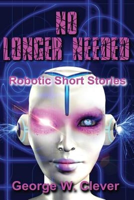 No Longer Needed: Robotic Short Stories by Clever, George W.