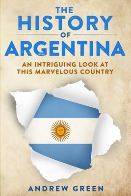 The History of Argentina: An Intriguing Look At This Marvelous Country by Green, Andrew