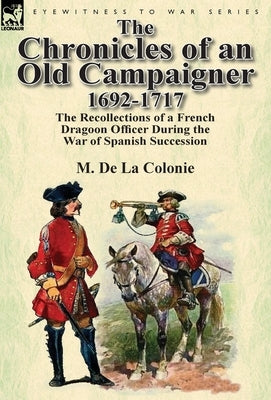 The Chronicles of an Old Campaigner 1692-1717: The Recollections of a French Dragoon Officer During the War of Spanish Succession by De La Colonie, M.