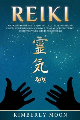 Reiki: Unlocking the Secrets of Reiki Healing Aura Cleansing and Chakra Healing for Balancing Your Chakras, Including Guided by Moon, Kimberly