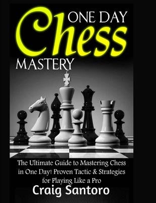 Chess: One Day Chess Mastery: The Ultimate Guide to Mastering Chess in One Day! Proven Tactic & Strategies for Playing Like a by Santoro, Craig