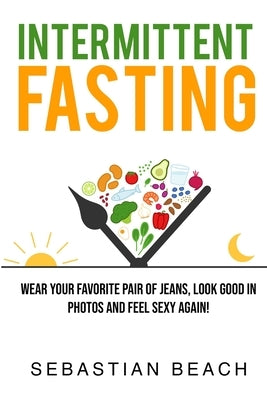 Intermittent Fasting: Wear Your Favorite Pair of Jeans, Look Good In Photos and Feel Sexy Again! by Beach, Sebastian