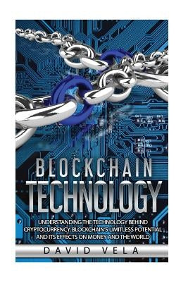 Blockchain Technology: Understanding the Technology behind Cryptocurrency, Blockchain's Limitless Potential and its Effects on Money and the by Vela, David