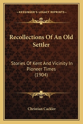 Recollections Of An Old Settler: Stories Of Kent And Vicinity In Pioneer Times (1904) by Cackler, Christian