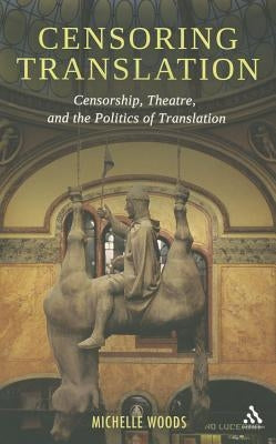 Censoring Translation: Censorship, Theatre, and the Politics of Translation by Woods, Michelle