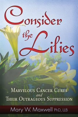 Consider the Lilies: A Review of 18 Cures for Cancer and Their Legal Status by Maxwell, Mary W.