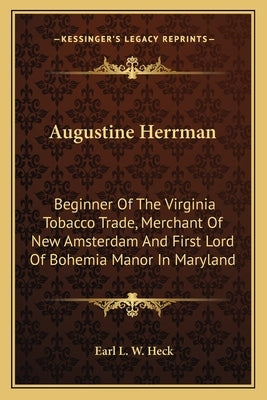 Augustine Herrman: Beginner of the Virginia Tobacco Trade, Merchant of New Amsterdam and First Lord of Bohemia Manor in Maryland by Heck, Earl L. W.