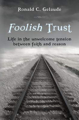 Foolish Trust: Life in the unwelcome tension between faith and reason by Gelaude, Ronald C.