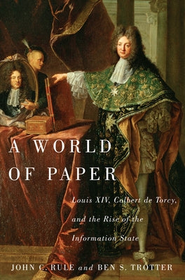 A World of Paper: Louis XIV, Colbert de Torcy, and the Rise of the Information State by Rule, John C.