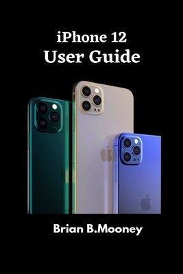 iPhone 12 User Guide: A detailed Manual To Understand the New iPhone 12 For Beginners, And Professionals With Hidden Tricks, And Short Cut K by Mooney, Brian B.