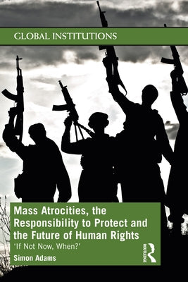 Mass Atrocities, the Responsibility to Protect and the Future of Human Rights: 'If Not Now, When?' by Adams, Simon