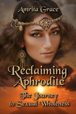 Reclaiming Aphrodite: The Journey to Sexual Wholeness by Grace, Amrita