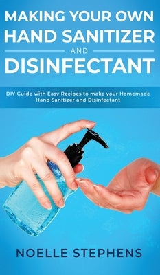 Making Your Own Hand Sanitizer and Disinfectant: DIY Guide With Easy Recipes to Make Your Homemade Hand Sanitizer and Disinfectant by Stephens, Noelle