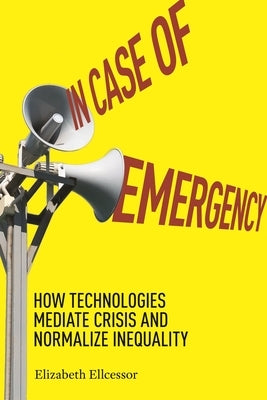 In Case of Emergency: How Technologies Mediate Crisis and Normalize Inequality by Ellcessor, Elizabeth