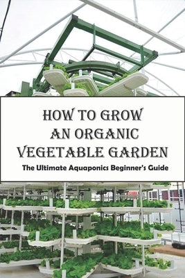 How To Grow An Organic Vegetable Garden_ The Ultimate Aquaponics Beginner's Guide: Aquaponic Hobbyists by Trucchi, Dora