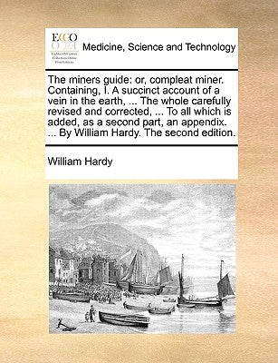 The Miners Guide: Or, Compleat Miner. Containing, I. a Succinct Account of a Vein in the Earth, ... the Whole Carefully Revised and Corr by Hardy, William