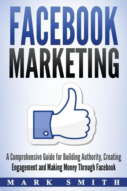 Facebook Marketing: A Comprehensive Guide for Building Authority, Creating Engagement and Making Money Through Facebook by Smith, Mark