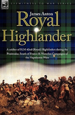 Royal Highlander: A Soldier of H. M. 42nd (Royal) Highlanders During the Peninsular, South of France and Waterloo Campaigns of the Napol by Anton, James
