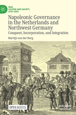 Napoleonic Governance in the Netherlands and Northwest Germany: Conquest, Incorporation, and Integration by Van Der Burg, Martijn