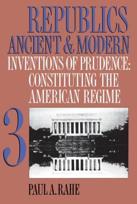 Republics Ancient and Modern, Volume III: Inventions of Prudence: Constituting the American Regime by Rahe, Paul a.
