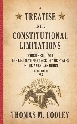 A Treatise on the Constitutional Limitations which Rest Upon the Legislative Power of the States of the American Union: Fifth Edition (1883) by Cooley, Thomas M.