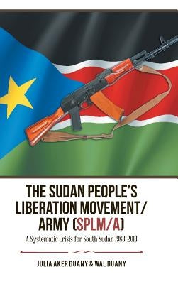 The Sudan People's Liberation Movement/Army (Splm/A): A Systematic Crisis for South Sudan 1983-2013 by Duany, Julia Aker