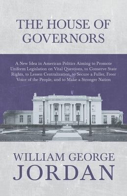 The House of Governors - A New Idea in American Politics Aiming to Promote Uniform Legislation on Vital Questions: To Conserve State Rights, to Lessen by Jordan, William George