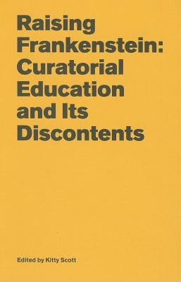 Raising Frankenstein: Curatorial Education and Its Discontents by Scott, Kitty