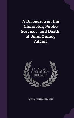 A Discourse on the Character, Public Services, and Death, of John Quincy Adams by Bates, Joshua